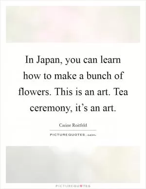 In Japan, you can learn how to make a bunch of flowers. This is an art. Tea ceremony, it’s an art Picture Quote #1