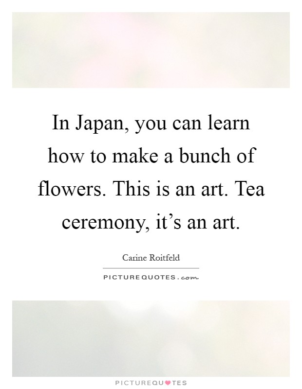In Japan, you can learn how to make a bunch of flowers. This is an art. Tea ceremony, it's an art Picture Quote #1