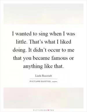 I wanted to sing when I was little. That’s what I liked doing. It didn’t occur to me that you became famous or anything like that Picture Quote #1