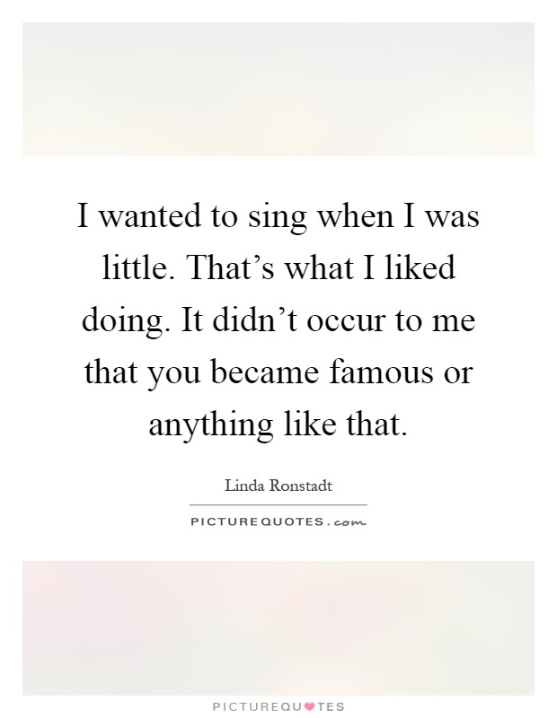 I wanted to sing when I was little. That's what I liked doing. It didn't occur to me that you became famous or anything like that Picture Quote #1