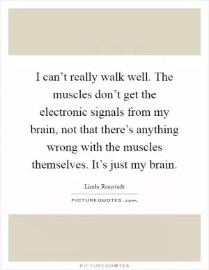 I can’t really walk well. The muscles don’t get the electronic signals from my brain, not that there’s anything wrong with the muscles themselves. It’s just my brain Picture Quote #1