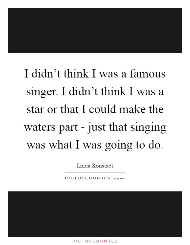 I didn't think I was a famous singer. I didn't think I was a star or that I could make the waters part - just that singing was what I was going to do Picture Quote #1