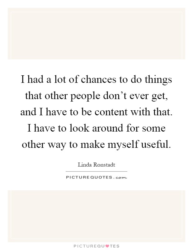 I had a lot of chances to do things that other people don't ever get, and I have to be content with that. I have to look around for some other way to make myself useful Picture Quote #1