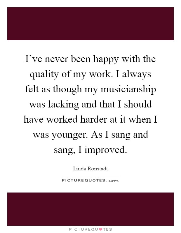 I've never been happy with the quality of my work. I always felt as though my musicianship was lacking and that I should have worked harder at it when I was younger. As I sang and sang, I improved Picture Quote #1