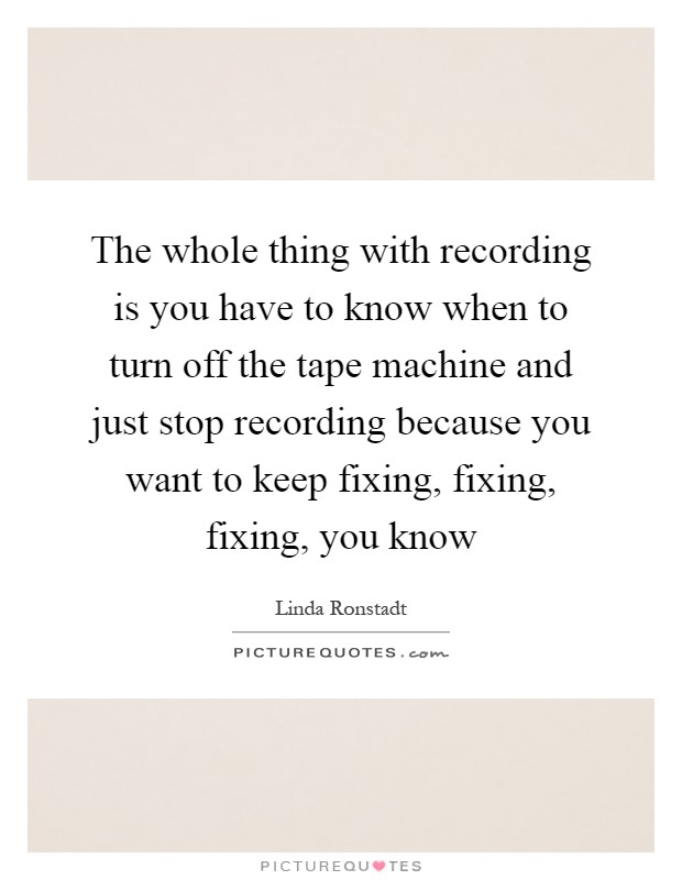 The whole thing with recording is you have to know when to turn off the tape machine and just stop recording because you want to keep fixing, fixing, fixing, you know Picture Quote #1