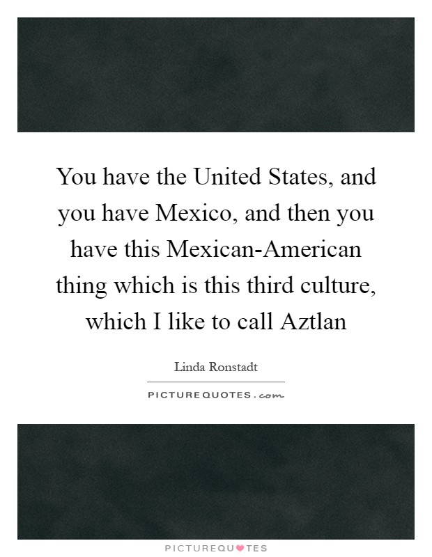 You have the United States, and you have Mexico, and then you have this Mexican-American thing which is this third culture, which I like to call Aztlan Picture Quote #1