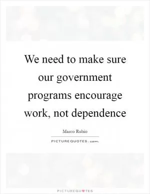 We need to make sure our government programs encourage work, not dependence Picture Quote #1