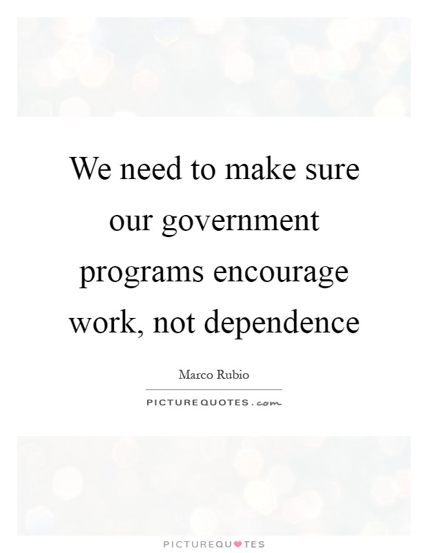 We need to make sure our government programs encourage work, not dependence Picture Quote #1