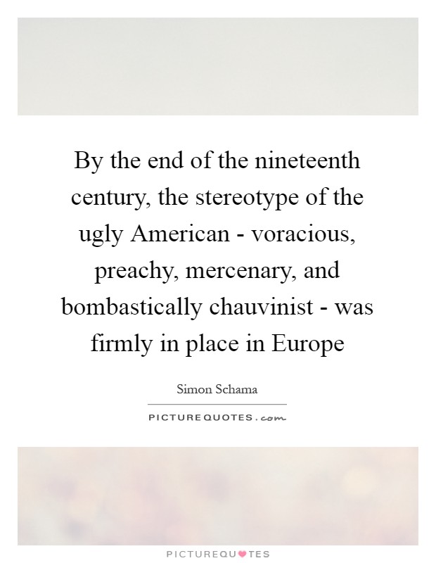 By the end of the nineteenth century, the stereotype of the ugly American - voracious, preachy, mercenary, and bombastically chauvinist - was firmly in place in Europe Picture Quote #1