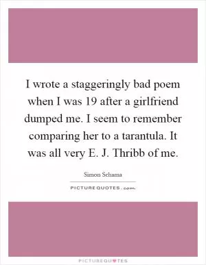 I wrote a staggeringly bad poem when I was 19 after a girlfriend dumped me. I seem to remember comparing her to a tarantula. It was all very E. J. Thribb of me Picture Quote #1