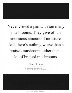 Never crowd a pan with too many mushrooms. They give off an enormous amount of moisture. And there’s nothing worse than a braised mushroom, other than a lot of braised mushrooms Picture Quote #1