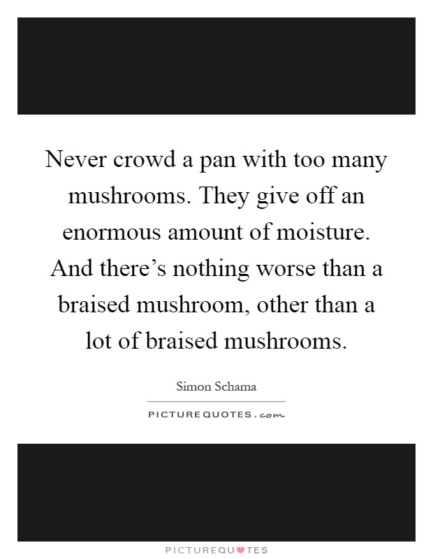 Never crowd a pan with too many mushrooms. They give off an enormous amount of moisture. And there's nothing worse than a braised mushroom, other than a lot of braised mushrooms Picture Quote #1