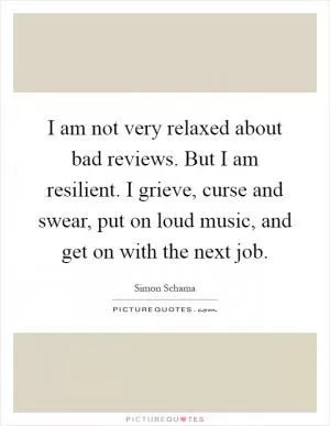 I am not very relaxed about bad reviews. But I am resilient. I grieve, curse and swear, put on loud music, and get on with the next job Picture Quote #1
