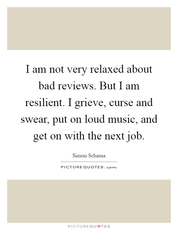 I am not very relaxed about bad reviews. But I am resilient. I grieve, curse and swear, put on loud music, and get on with the next job Picture Quote #1