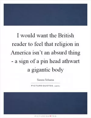 I would want the British reader to feel that religion in America isn’t an absurd thing - a sign of a pin head athwart a gigantic body Picture Quote #1