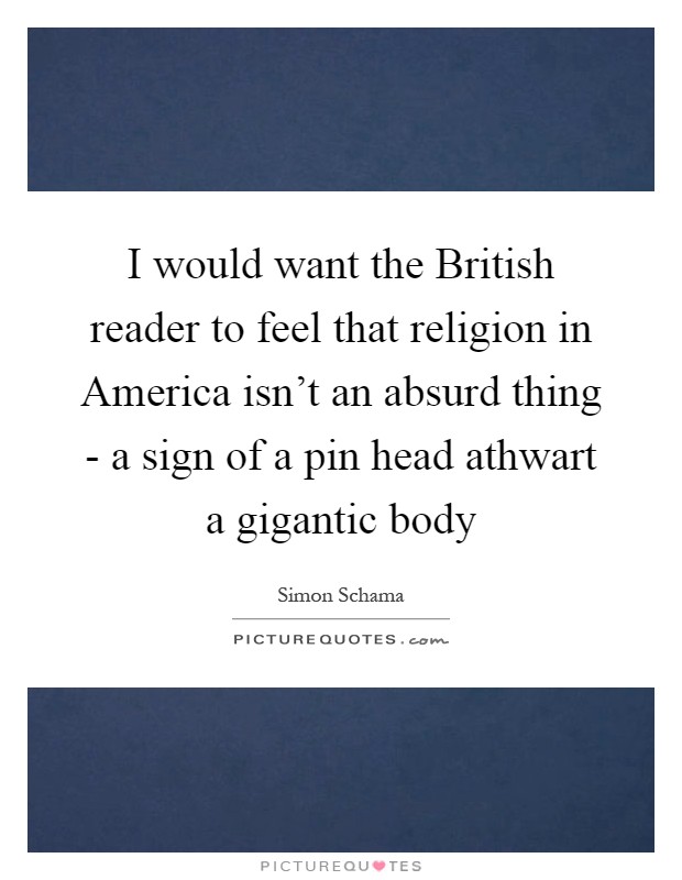 I would want the British reader to feel that religion in America isn't an absurd thing - a sign of a pin head athwart a gigantic body Picture Quote #1