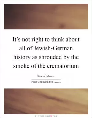 It’s not right to think about all of Jewish-German history as shrouded by the smoke of the crematorium Picture Quote #1