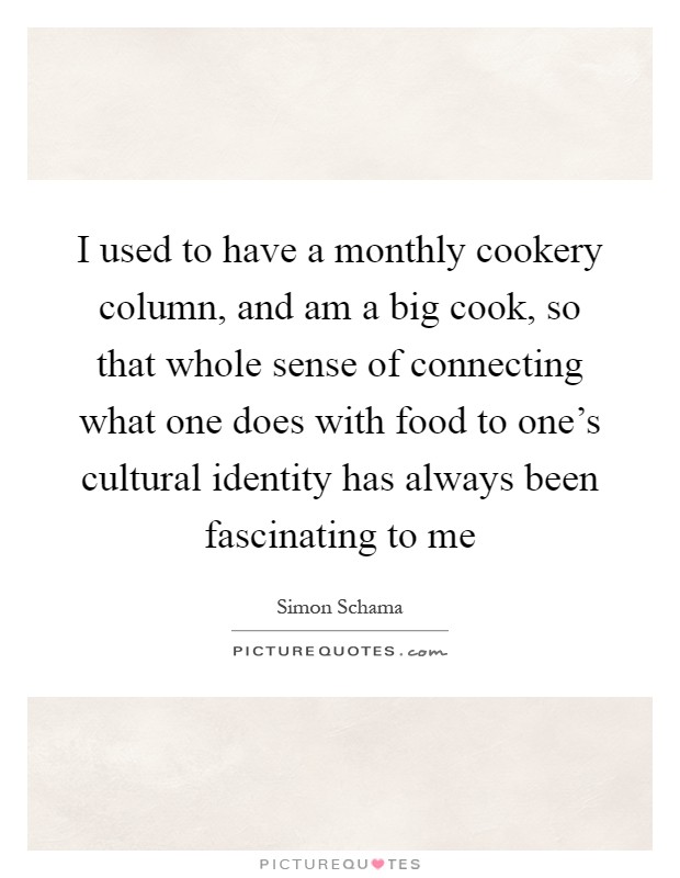 I used to have a monthly cookery column, and am a big cook, so that whole sense of connecting what one does with food to one's cultural identity has always been fascinating to me Picture Quote #1