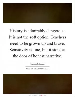 History is admirably dangerous. It is not the soft option. Teachers need to be grown up and brave. Sensitivity is fine, but it stops at the door of honest narrative Picture Quote #1