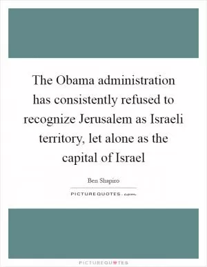 The Obama administration has consistently refused to recognize Jerusalem as Israeli territory, let alone as the capital of Israel Picture Quote #1