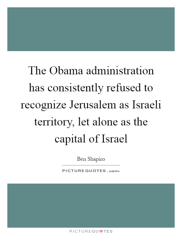 The Obama administration has consistently refused to recognize Jerusalem as Israeli territory, let alone as the capital of Israel Picture Quote #1