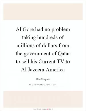 Al Gore had no problem taking hundreds of millions of dollars from the government of Qatar to sell his Current TV to Al Jazeera America Picture Quote #1