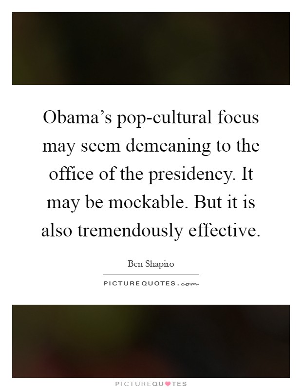 Obama's pop-cultural focus may seem demeaning to the office of the presidency. It may be mockable. But it is also tremendously effective Picture Quote #1