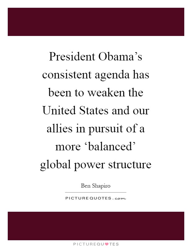 President Obama's consistent agenda has been to weaken the United States and our allies in pursuit of a more ‘balanced' global power structure Picture Quote #1