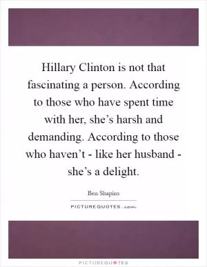Hillary Clinton is not that fascinating a person. According to those who have spent time with her, she’s harsh and demanding. According to those who haven’t - like her husband - she’s a delight Picture Quote #1