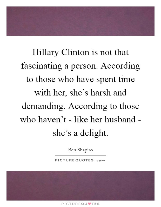 Hillary Clinton is not that fascinating a person. According to those who have spent time with her, she's harsh and demanding. According to those who haven't - like her husband - she's a delight Picture Quote #1