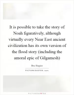 It is possible to take the story of Noah figuratively, although virtually every Near East ancient civilization has its own version of the flood story (including the amoral epic of Gilgamesh) Picture Quote #1