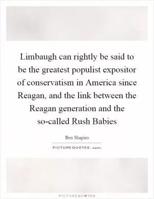 Limbaugh can rightly be said to be the greatest populist expositor of conservatism in America since Reagan, and the link between the Reagan generation and the so-called Rush Babies Picture Quote #1