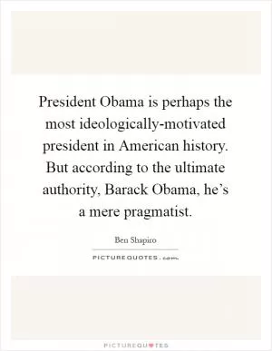 President Obama is perhaps the most ideologically-motivated president in American history. But according to the ultimate authority, Barack Obama, he’s a mere pragmatist Picture Quote #1