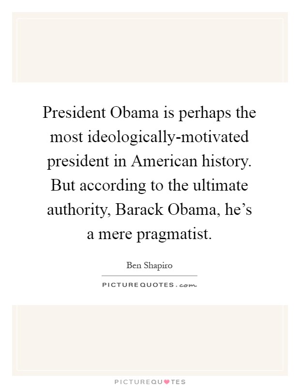 President Obama is perhaps the most ideologically-motivated president in American history. But according to the ultimate authority, Barack Obama, he's a mere pragmatist Picture Quote #1