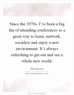 Since the 1970s, I’ve been a big fan of attending conferences as a great way to learn, network, socialize and enjoy a new environment. It’s always refreshing to get out and see a whole new world Picture Quote #1