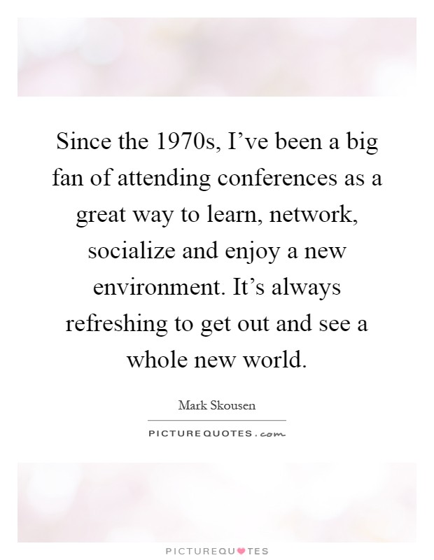 Since the 1970s, I've been a big fan of attending conferences as a great way to learn, network, socialize and enjoy a new environment. It's always refreshing to get out and see a whole new world Picture Quote #1