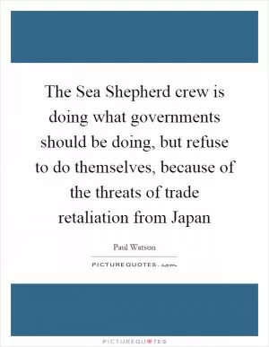 The Sea Shepherd crew is doing what governments should be doing, but refuse to do themselves, because of the threats of trade retaliation from Japan Picture Quote #1