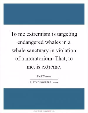 To me extremism is targeting endangered whales in a whale sanctuary in violation of a moratorium. That, to me, is extreme Picture Quote #1
