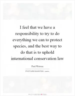 I feel that we have a responsibility to try to do everything we can to protect species, and the best way to do that is to uphold international conservation law Picture Quote #1