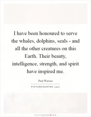 I have been honoured to serve the whales, dolphins, seals - and all the other creatures on this Earth. Their beauty, intelligence, strength, and spirit have inspired me Picture Quote #1