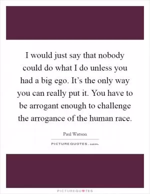 I would just say that nobody could do what I do unless you had a big ego. It’s the only way you can really put it. You have to be arrogant enough to challenge the arrogance of the human race Picture Quote #1