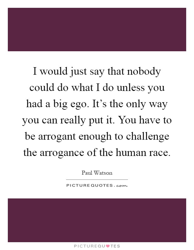 I would just say that nobody could do what I do unless you had a big ego. It's the only way you can really put it. You have to be arrogant enough to challenge the arrogance of the human race Picture Quote #1