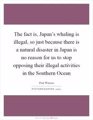 The fact is, Japan’s whaling is illegal, so just because there is a natural disaster in Japan is no reason for us to stop opposing their illegal activities in the Southern Ocean Picture Quote #1