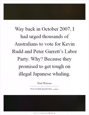 Way back in October 2007, I had urged thousands of Australians to vote for Kevin Rudd and Peter Garrett’s Labor Party. Why? Because they promised to get tough on illegal Japanese whaling Picture Quote #1