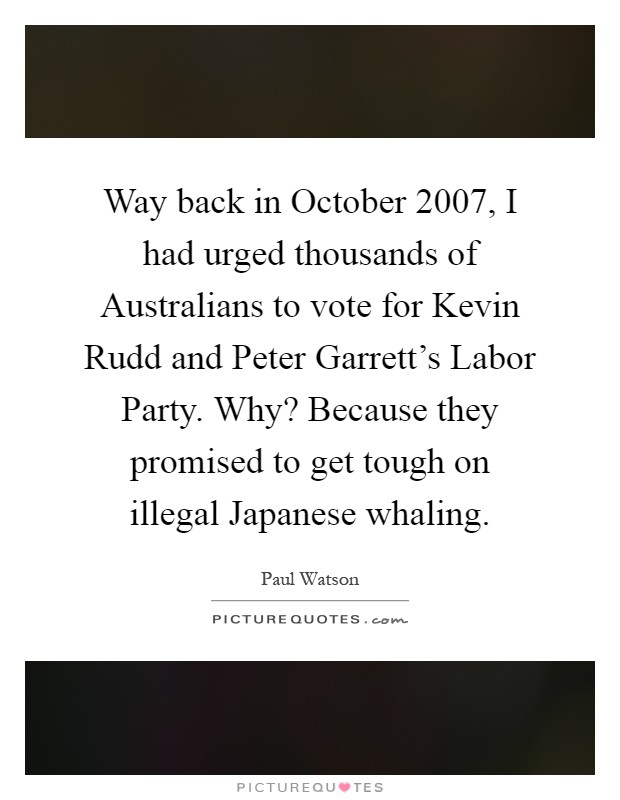 Way back in October 2007, I had urged thousands of Australians to vote for Kevin Rudd and Peter Garrett's Labor Party. Why? Because they promised to get tough on illegal Japanese whaling Picture Quote #1