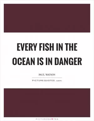 Every fish in the ocean is in danger Picture Quote #1