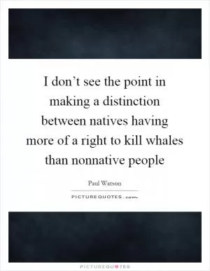 I don’t see the point in making a distinction between natives having more of a right to kill whales than nonnative people Picture Quote #1