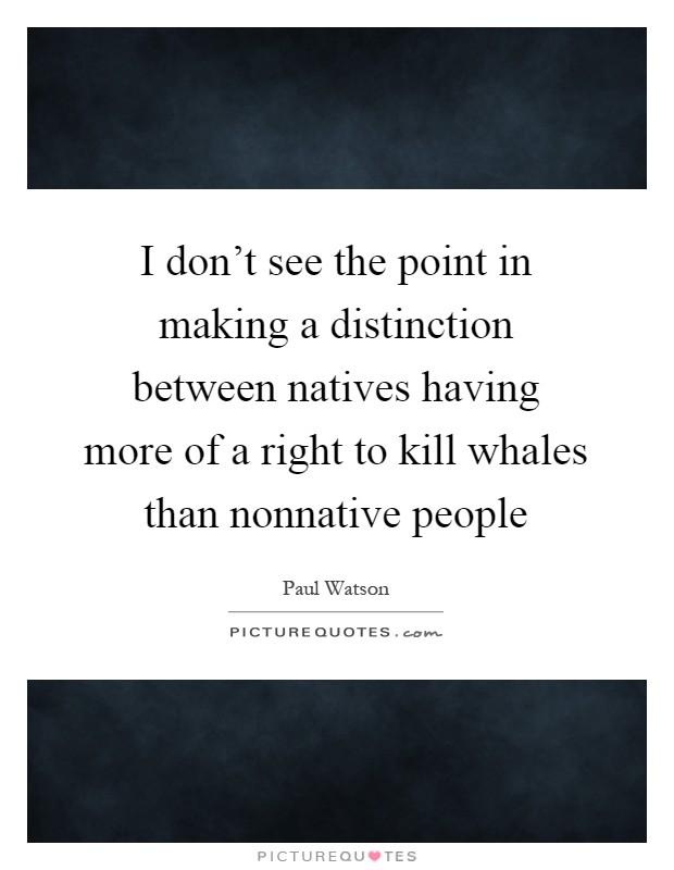 I don't see the point in making a distinction between natives having more of a right to kill whales than nonnative people Picture Quote #1