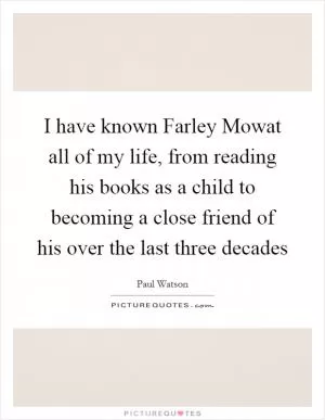 I have known Farley Mowat all of my life, from reading his books as a child to becoming a close friend of his over the last three decades Picture Quote #1