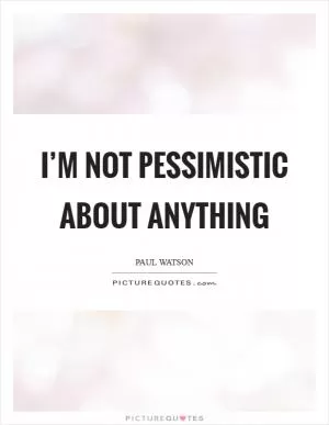 I’m not pessimistic about anything Picture Quote #1